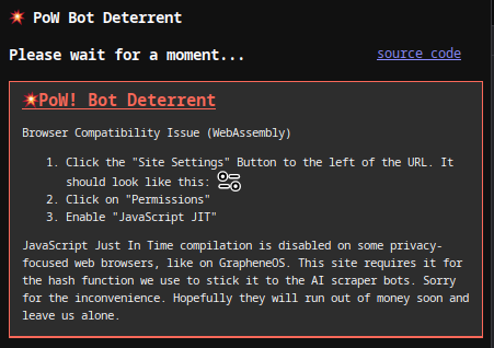 Browser Compatibility Issue (WebAssembly) 1. Click the "Site Settings" Button to the left of the URL. It looks like two toggle switches. 2. Click on "Permissions" 3. Enable "JavaScript JIT" JavaScript Just In Time compilation is disabled on some privacy-focused web browsers, like on GrapheneOS. This site requires it for the hash function we use to stick it to the AI scraper bots. Sorry for the inconvenience. Hopefully they will run out of money soon and leave us alone.